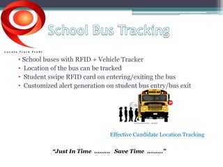 • School buses with RFID + Vehicle Tracker 
• Location of the bus can be tracked 
• Student swipe RFID card on entering/exiting the bus 
• Customized alert generation on student bus entry/bus exit 
Effective Candidate Location Tracking 
“Just In Time ……… Save Time ………” 
 