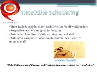 • Time Table is scheduled for Each Division for all working days 
• Respective teachers assigned for lectures 
• Automated handling of daily working hours of staff 
• Automatic assignment of alternate staff in the absence of 
assigned staff 
Schedule Timetable 
“Make Optimum use of Physical and Teaching Resources without Over-burdening” 
 