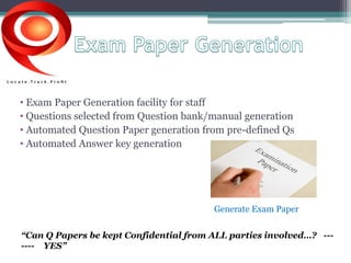 • Exam Paper Generation facility for staff 
• Questions selected from Question bank/manual generation 
• Automated Question Paper generation from pre-defined Qs 
• Automated Answer key generation 
Generate Exam Paper 
“Can Q Papers be kept Confidential from ALL parties involved…? --- 
---- YES” 
 