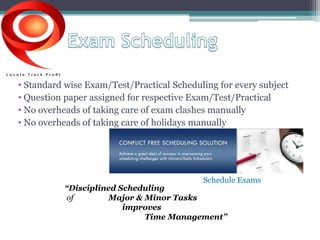 • Standard wise Exam/Test/Practical Scheduling for every subject 
• Question paper assigned for respective Exam/Test/Practical 
• No overheads of taking care of exam clashes manually 
• No overheads of taking care of holidays manually 
Schedule Exams 
“Disciplined Scheduling 
of Major & Minor Tasks 
improves 
Time Management” 
 