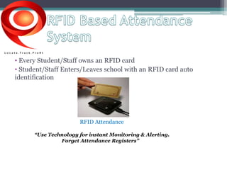 • Every Student/Staff owns an RFID card 
• Student/Staff Enters/Leaves school with an RFID card auto 
identification 
RFID Attendance 
“Use Technology for instant Monitoring & Alerting. 
Forget Attendance Registers” 
 