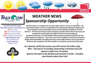 WEATHER NEWS Sponsorship Opportunity Trax FM serves Doncaster,  Bassetlaw and the surrounding area First   in its TSA: 34%   of commercial hours 78%   Housewives profile,  52 %  of listeners are Women Programming Format:   Hits and Memories Target Audience:  Adults 25-54 Weather News is an integral part of a local radio station’s service to its listeners. The customised weather service is compiled by ETA and regularly updated throughout the day to bring the most authoritative and up-to-date weather available to Trax FM listeners.  The forecast will also include emergency weather information if necessary, for example up-to-date flood warnings from the Environment Agency. Broadcast every hour, Trax FM Weather News provides valuable information for the whole spectrum of listeners – from early risers such as milkmen and farmers to business people and householders throughout the day, to late night listeners such as taxi drivers.  Whatever the occupation Trax FM’s weather is serving the community all day long. As a Sponsor of this key service, you will receive 24 credits a day  Mon – Sat and 21 on Sundays (amounting a minimum of 2,145 sponsor credits over 13 weeks).  Sponsor the topic at the forefront of everyone’s minds – and gain your brand a place there too! 