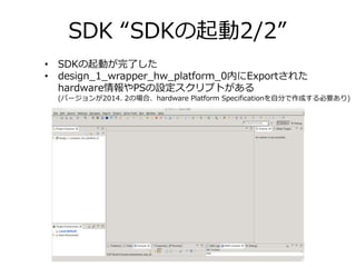 SDK “SDKの起動2/2”
• SDKの起動が完了した
• design_1_wrapper_hw_platform_0内にExportされた
hardware情報やPSの設定スクリプトがある
(バージョンが2014. 2の場合、hardw...