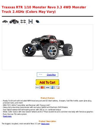 Traxxas RTR 1/10 Monster Revo 3.3 4WD Monster
Truck 2.4GHz (Colors May Vary)




                                                  Price :
                                                            Check Price




                                                    Product Feature
q   Ready-To-Drive® with included NiMH receiver pack and EZ-Start battery, chargers, fuel-filler bottle, spare glow plug,
    precision tools, and more!
q   NEW TQ? 2.4GHz Transmitter and Receiver with Traxxas Link?
q   Heavy-duty reversing transmission with exclusive OptiDrive® Electronic Shift Module
q   Dual digital waterproof ball-bearing servos with 250 oz.-in. combined torque
q   Wider, taller stance with new Geode? wheels and 6.3" Maxx-sized tires and a sinister new body with ferocious graphics
q   Runs the new TQi radio system
q   Read more

                                                  Product Description
The biggest, toughest, most versatile Revo 3.3 yet! Read more
 