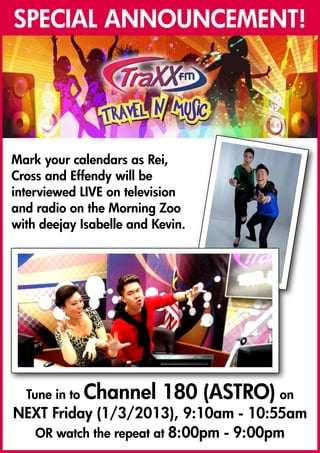 SPECIAL ANNOUNCEMENT!




Mark your calendars as Rei,
Cross and Effendy will be
interviewed LIVE on television
and radio on the Morning Zoo
with deejay Isabelle and Kevin.




  Tune in to Channel      180 (ASTRO) on
NEXT Friday (1/3/2013), 9:10am - 10:55am
  OR watch the repeat at 8:00pm - 9:00pm
 