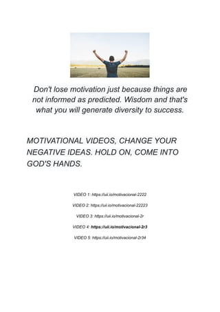 Don't lose motivation just because things are
not informed as predicted. Wisdom and that's
what you will generate diversity to success.
MOTIVATIONAL VIDEOS, CHANGE YOUR
NEGATIVE IDEAS. HOLD ON, COME INTO
GOD'S HANDS.
VIDEO 1: https://uii.io/motivacional-2222
VIDEO 2: https://uii.io/motivacional-22223
VIDEO 3: https://uii.io/motivacional-2r
VIDEO 4: https://uii.io/motivacional-2r3
VIDEO 5: https://uii.io/motivacional-2r34
 