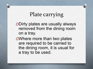 Plate carrying
ODirty plates are usually always
removed from the dining room
on a tray.
OWhere more than two plates
are required to be carried to
the dining room, it is usual for
a tray to be used.
 
