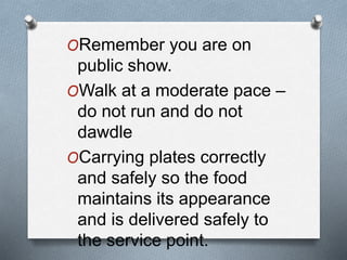 ORemember you are on
public show.
OWalk at a moderate pace –
do not run and do not
dawdle
OCarrying plates correctly
and safely so the food
maintains its appearance
and is delivered safely to
the service point.
 