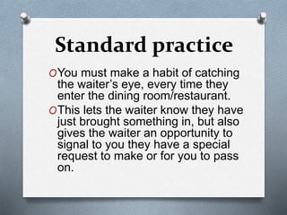 Standard practice
OYou must make a habit of catching
the waiter’s eye, every time they
enter the dining room/restaurant.
OThis lets the waiter know they have
just brought something in, but also
gives the waiter an opportunity to
signal to you they have a special
request to make or for you to pass
on.
 