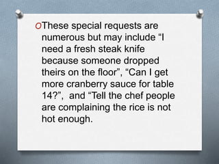 OThese special requests are
numerous but may include “I
need a fresh steak knife
because someone dropped
theirs on the floor”, “Can I get
more cranberry sauce for table
14?”, and “Tell the chef people
are complaining the rice is not
hot enough.
 