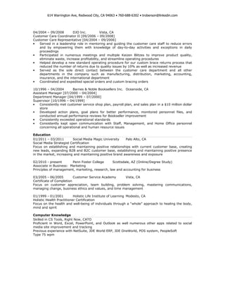 614 Warrington Ave, Redwood City, CA 94063 • 760-688-6302 • troberson@linkedin.com




04/2004 – 09/2008        DJO Inc.           Vista, CA
Customer Care Coordinator II [09/2006 – 09/2008]
Customer Care Representative [04/2004 – 09/2006]
•   Served in a leadership role in mentoring and guiding the customer care staff to reduce errors
    and by empowering them with knowledge of day-to-day activities and exceptions in daily
    proceedings
•   Participated in numerous meetings and multiple Kaizen Blitzes to improve product quality,
    eliminate waste, increase profitability, and streamline operating procedures
•   Helped develop a new standard operating procedure for our custom brace returns process that
    reduced the number of returns due to quality issues by 10% as well as increased revenue
•   Served as the sole direct contact between the customer care department and all other
    departments in the company such as manufacturing, distribution, marketing, accounting,
    insurance, and the international department
•   Coordinated and expedited special orders and custom bracing orders

10/1996 – 04/2004        Barnes & Noble Booksellers Inc. Oceanside, CA
Assistant Manager [07/2000 – 04/2004]
Department Manager [04/1999 – 07/2000]
Supervisor [10/1996 – 04/1999]
•   Consistently met customer service shop plan, payroll plan, and sales plan in a $10 million dollar
    store
•   Developed action plans, goal plans for better performance, monitored personnel files, and
    conducted annual performance reviews for Bookseller improvement
•   Consistently exceeded operational standards
•   Consistently kept open communication with Staff, Management, and Home Office personnel
    concerning all operational and human resource issues

Education
01/2011 – 03/2011        Social Media Magic University    Palo Alto, CA
Social Media Strategist Certification
Focus on establishing and maintaining positive relationships with current customer base, creating
new leads, expanding B2B and B2C customer base, establishing and maintaining positive presence
in the market, increasing and maintaining positive brand awareness and exposure

02/2010 - present       Penn Foster College      Scottsdale, AZ (Online/Degree Study)
Associate in Business: Marketing
Principles of management, marketing, research, law and accounting for business

03/2005 - 06/2005         Customer Service Academy     Vista, CA
Certificate of Completion
Focus on customer appreciation, team building, problem solving, mastering communications,
managing change, business ethics and values, and time management

01/1999 - 01/2001          Holistic Life Institute of Learning Modesto, CA
Holistic Health Practitioner Certification
Focus on the health and well-being of individuals through a “whole” approach to healing the body,
mind and spirit

Computer Knowledge
Skilled in CS Tools, Right Now, CATO
Proficient in Word, Excel, PowerPoint, and Outlook as well numerous other apps related to social
media site improvement and tracking
Previous experience with NetSuite, JDE World ERP, JDE OneWorld, POS system, PeopleSoft
Type 75 wpm
 