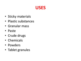 USES
• Sticky materials
• Plastic substances
• Granular mass
• Paste
• Crude drugs
• Chemicals
• Powders
• Tablet granules
 