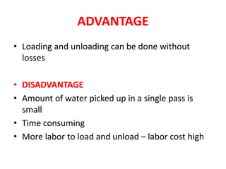 ADVANTAGE
• Loading and unloading can be done without
losses
• DISADVANTAGE
• Amount of water picked up in a single pass is
small
• Time consuming
• More labor to load and unload – labor cost high
 