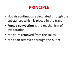 PRINCIPLE
• Hot air continuously circulated through the
substances which is placed in the trays
• Forced convection is the mechanism of
evaporation
• Moisture removed from the solids
• Moist air removed through the outlet
 