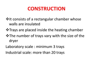 CONSTRUCTION
It consists of a rectangular chamber whose
walls are insulated
Trays are placed inside the heating chamber
The number of trays vary with the size of the
dryer
Laboratory scale : minimum 3 trays
Industrial scale: more than 20 trays
 