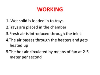 WORKING
1. Wet solid is loaded in to trays
2.Trays are placed in the chamber
3.Fresh air is introduced through the inlet
4.The air passes through the heaters and gets
heated up
5.The hot air circulated by means of fan at 2-5
meter per second
 
