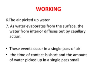 WORKING
6.The air picked up water
7. As water evaporates from the surface, the
water from interior diffuses out by capillary
action.
• These events occur in a single pass of air
• the time of contact is short and the amount
of water picked up in a single pass small
 