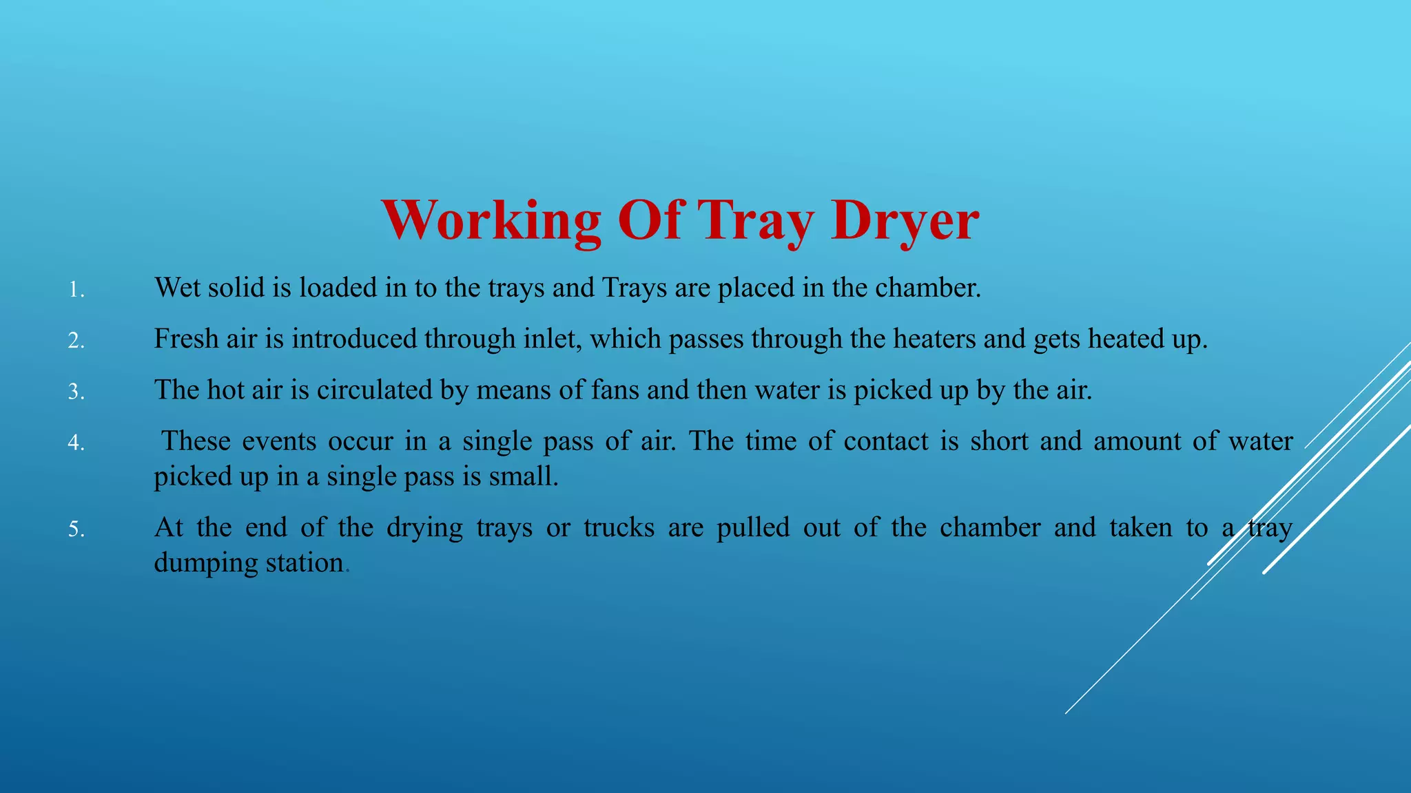 Working Of Tray Dryer
1. Wet solid is loaded in to the trays and Trays are placed in the chamber.
2. Fresh air is introduced through inlet, which passes through the heaters and gets heated up.
3. The hot air is circulated by means of fans and then water is picked up by the air.
4. These events occur in a single pass of air. The time of contact is short and amount of water
picked up in a single pass is small.
5. At the end of the drying trays or trucks are pulled out of the chamber and taken to a tray
dumping station.
 