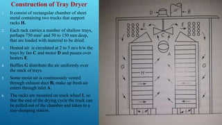 Construction of Tray Dryer
1. It consist of rectangular chamber of sheet
metal containing two trucks that support
racks H.
2. Each rack carries a number of shallow trays,
perhaps 750 mm2 and 50 to 150 mm deep,
that are loaded with material to be dried.
3. Heated air is circulated at 2 to 5 m/s b/w the
trays by fan C and motor D and passes over
heaters E.
4. Baffles G distribute the air uniformly over
the stack of trays.
5. Some moist air is continuously vented
through exhaust duct B; make up fresh air
enters through inlet A.
6. The racks are mounted on truck wheel I, so
that the end of the drying cycle the truck can
be pulled out of the chamber and taken to a
tray-dumping station.
 