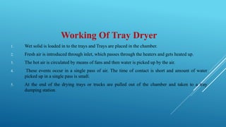 Working Of Tray Dryer
1. Wet solid is loaded in to the trays and Trays are placed in the chamber.
2. Fresh air is introduced through inlet, which passes through the heaters and gets heated up.
3. The hot air is circulated by means of fans and then water is picked up by the air.
4. These events occur in a single pass of air. The time of contact is short and amount of water
picked up in a single pass is small.
5. At the end of the drying trays or trucks are pulled out of the chamber and taken to a tray
dumping station.
 