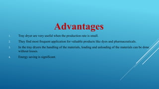 Advantages
1. Tray dryer are very useful when the production rate is small.
2. They find most frequent application for valuable products like dyes and pharmaceuticals.
3. In the tray dryers the handling of the materials, loading and unloading of the materials can be done
without losses.
4. Energy saving is significant.
 