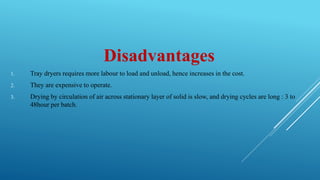 Disadvantages
1. Tray dryers requires more labour to load and unload, hence increases in the cost.
2. They are expensive to operate.
3. Drying by circulation of air across stationary layer of solid is slow, and drying cycles are long : 3 to
48hour per batch.
 