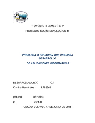 TRAYECTO 3 SEMESTRE V
PROYECTO SOCIOTECNOLOGICO III
PROBLEMA O SITUACION QUE REQUIERA
DESARROLLO
DE APLICACIONES INFORMATICAS
DESARROLLADOR(A) C.I.
Cristina Hernández 19.782644
GRUPO SECCION
2 V-inf-1t
CIUDAD BOLIVAR, 17 DE JUNIO DE 2015
 