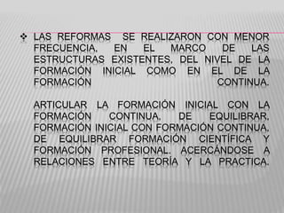  LAS REFORMAS SE REALIZARON CON MENOR
FRECUENCIA, EN EL MARCO DE LAS
ESTRUCTURAS EXISTENTES, DEL NIVEL DE LA
FORMACIÓN INICIAL COMO EN EL DE LA
FORMACIÓN CONTINUA.
ARTICULAR LA FORMACIÓN INICIAL CON LA
FORMACIÓN CONTINUA, DE EQUILIBRAR,
FORMACIÓN INICIAL CON FORMACIÓN CONTINUA,
DE EQUILIBRAR FORMACIÓN CIENTÍFICA Y
FORMACIÓN PROFESIONAL. ACERCÁNDOSE A
RELACIONES ENTRE TEORÍA Y LA PRACTICA.
 