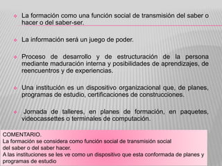  La formación como una función social de transmisión del saber o
hacer o del saber-ser.
 La información será un juego de poder.
 Proceso de desarrollo y de estructuración de la persona
mediante maduración interna y posibilidades de aprendizajes, de
reencuentros y de experiencias.
 Una institución es un dispositivo organizacional que, de planes,
programas de estudio, certificaciones de construcciones.
 Jornada de talleres, en planes de formación, en paquetes,
videocassettes o terminales de computación.
COMENTARIO.
La formación se considera como función social de transmisión social
del saber o del saber hacer.
A las instituciones se les ve como un dispositivo que esta conformada de planes y
programas de estudio
 