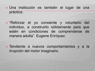  Una institución es también el lugar de una
práctica.
 “Reforzar el yo consiente y voluntario del
individuo, a construirlo sólidamente para que
estén en condiciones de comprenderse de
manera adulta”. Eugene Enríquez.
 Tendiente a nuevos comportamientos y a la
irrupción del motor imaginario.
 