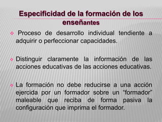  Proceso de desarrollo individual tendiente a
adquirir o perfeccionar capacidades.
 Distinguir claramente la información de las
acciones educativas de las acciones educativas.
 La formación no debe reducirse a una acción
ejercida por un formador sobre un “formador”
maleable que reciba de forma pasiva la
configuración que imprima el formador.
 