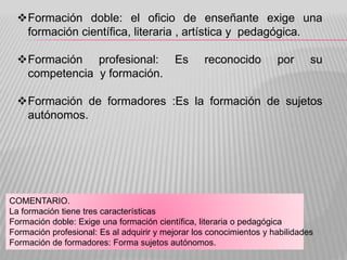 Formación doble: el oficio de enseñante exige una
formación científica, literaria , artística y pedagógica.
Formación profesional: Es reconocido por su
competencia y formación.
Formación de formadores :Es la formación de sujetos
autónomos.
COMENTARIO.
La formación tiene tres características
Formación doble: Exige una formación científica, literaria o pedagógica
Formación profesional: Es al adquirir y mejorar los conocimientos y habilidades
Formación de formadores: Forma sujetos autónomos.
 