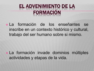  La formación de los enseñantes se
inscribe en un contexto histórico y cultural,
trabajo del ser humano sobre si mismo.
 La formación invade dominios múltiples
actividades y etapas de la vida.
 