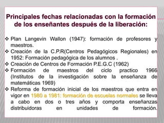  Plan Langevin Wallon (1947): formación de profesores y
maestros.
 Creación de la C.P.R(Centros Pedagógicos Regionales) en
1952: Formación pedagógica de los alumnos .
 Creación de Centros de Formación P.E.G.C (1962)
 Formación de maestros del ciclo practico 1966
(Institutos de la investigación sobre la enseñanza de
matemáticas 1969)
 Reforma de formación inicial de los maestros que entra en
vigor en 1980 a 1981: formación de escuelas normales se lleva
a cabo en dos o tres años y comporta enseñanzas
distribuidoras en unidades de formación.
 