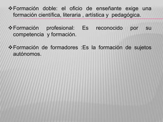 Formación doble: el oficio de enseñante exige una
formación científica, literaria , artística y pedagógica.
Formación profesional: Es reconocido por su
competencia y formación.
Formación de formadores :Es la formación de sujetos
autónomos.
 