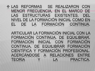  LAS REFORMAS SE REALIZARON CON
MENOR FRECUENCIA, EN EL MARCO DE
LAS ESTRUCTURAS EXISTENTES, DEL
NIVEL DE LA FORMACIÓN INICIAL COMO EN
EL DE LA FORMACIÓN CONTINUA.
ARTICULAR LA FORMACIÓN INICIAL CON LA
FORMACIÓN CONTINUA, DE EQUILIBRAR,
FORMACIÓN INICIAL CON FORMACIÓN
CONTINUA, DE EQUILIBRAR FORMACIÓN
CIENTÍFICA Y FORMACIÓN PROFESIONAL.
ACERCÁNDOSE A RELACIONES ENTRE
TEORÍA Y LA PRACTICA.
 