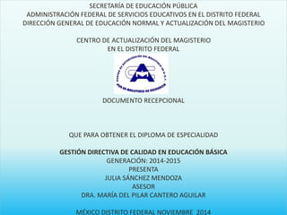 SECRETARÍA DE EDUCACIÓN PÚBLICA 
ADMINISTRACIÓN FEDERAL DE SERVICIOS EDUCATIVOS EN EL DISTRITO FEDERAL 
DIRECCIÓN GENERAL DE EDUCACIÓN NORMAL Y ACTUALIZACIÓN DEL MAGISTERIO 
CENTRO DE ACTUALIZACIÓN DEL MAGISTERIO 
EN EL DISTRITO FEDERAL 
DOCUMENTO RECEPCIONAL 
QUE PARA OBTENER EL DIPLOMA DE ESPECIALIDAD 
GESTIÓN DIRECTIVA DE CALIDAD EN EDUCACIÓN BÁSICA 
GENERACIÓN: 2014-2015 
PRESENTA 
JULIA SÁNCHEZ MENDOZA 
ASESOR 
DRA. MARÍA DEL PILAR CANTERO AGUILAR 
MÉXICO DISTRITO FEDERAL NOVIEMBRE 2014 
 