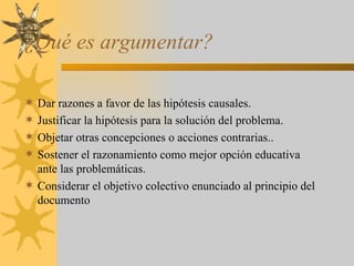 ¿Qué es argumentar? Dar razones a favor de las hipótesis causales. Justificar la hipótesis para la solución del problema. Objetar otras concepciones o acciones contrarias.. Sostener el razonamiento como mejor opción educativa ante las problemáticas. Considerar el objetivo colectivo enunciado al principio del documento 
