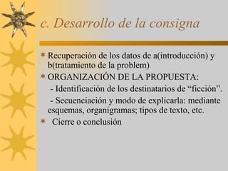 c. Desarrollo de la consigna Recuperación de los datos de a(introducción) y b(tratamiento de la problem) ORGANIZACIÓN DE LA PROPUESTA: - Identificación de los destinatarios de “ficción”. - Secuenciación y modo de explicarla: mediante esquemas, organigramas; tipos de texto, etc. Cierre o conclusión 