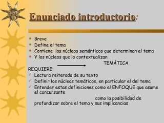 Enunciado introductorio : Breve  Define el tema Contiene  los núcleos semánticos que determinan el tema Y los núcleos que lo contextualizan TEMÁTICA REQUIERE: Lectura reiterada de su texto Definir los núcleos temáticos, en particular el del tema  Entender estas definiciones como el ENFOQUE que asume el concursante como la posibilidad de profundizar sobre el tema y sus implicancias 