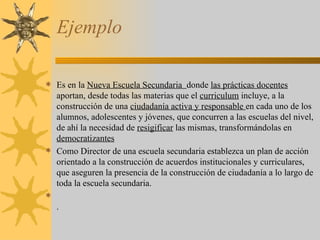 Ejemplo  Es en la  Nueva Escuela Secundaria  donde  las prácticas docentes  aportan, desde todas las materias que el  curriculum  incluye, a la construcción de una  ciudadanía activa y responsable  en cada uno de los alumnos, adolescentes y jóvenes, que concurren a las escuelas del nivel, de ahí la necesidad de  resigificar  las mismas, transformándolas en  democratizantes Como Director de una escuela secundaria establezca un plan de acción orientado a la construcción de acuerdos institucionales y curriculares, que aseguren la presencia de la construcción de ciudadanía a lo largo de toda la escuela secundaria. . 