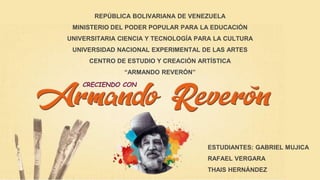 CRECIENDO CON
REPÚBLICA BOLIVARIANA DE VENEZUELA
MINISTERIO DEL PODER POPULAR PARA LA EDUCACIÓN
UNIVERSITARIA CIENCIA Y TECNOLOGÍA PARA LA CULTURA
UNIVERSIDAD NACIONAL EXPERIMENTAL DE LAS ARTES
CENTRO DE ESTUDIO Y CREACIÓN ARTÍSTICA
“ARMANDO REVERÓN”
ESTUDIANTES: GABRIEL MUJICA
RAFAEL VERGARA
THAIS HERNÁNDEZ
 