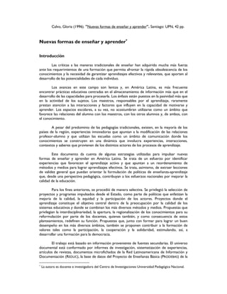 Calvo, Gloria (1996). "Nuevas formas de enseñar y aprender". Santiago: UPN, 42 pp.
Nuevas formas de enseñar y aprender∗
∗
∗
∗
Introducción
Las críticas a las maneras tradicionales de enseñar han adquirido mucha más fuerza
ante los requerimientos de una formación que permita afrontar la rápida obsolescencia de los
conocimientos y la necesidad de garantizar aprendizajes efectivos y relevantes, que aporten al
desarrollo de las potencialidades de cada individuo.
Los avances en este campo son lentos y, en América Latina, es más frecuente
encontrar prácticas educativas centradas en el almacenamiento de información más que en el
desarrollo de las capacidades para procesarla. Los énfasis están puestos en la pasividad más que
en la actividad de los sujetos. Los maestros, responsables por el aprendizaje, raramente
prestan atención a las interacciones y factores que influyen en la capacidad de motivarse y
aprender. Los espacios escolares, a su vez, no acostumbran utilizarse como un ámbito que
favorece las relaciones del alumno con los maestros, con los otros alumnos y, de ambos, con
el conocimiento.
A pesar del predominio de las pedagogías tradicionales, existen, en la mayoría de los
países de la región, experiencias innovadoras que apuntan a la modificación de las relaciones
profesor-alumno y que utilizan las escuelas como un ámbito de comunicación donde los
conocimientos se construyen en una dinámica que involucra experiencias, interacciones,
contextos y saberes que provienen de los distintos actores de los procesos de aprendizaje.
Este documento da cuenta de algunas estrategias utilizadas para impulsar nuevas
formas de enseñar y aprender en América Latina. Se trata de un esfuerzo por identificar
experiencias que favorecen el aprendizaje activo y que apuntan a un reordenamiento de
métodos y medios para lograr aprendizajes efectivos. Se trata, asimismo, de extraer lecciones
de validez general que puedan orientar la formulación de políticas de enseñanza-aprendizaje
que, desde una perspectiva pedagógica, contribuyan a los esfuerzos nacionales por mejorar la
calidad de la educación.
Para los fines anteriores, se procedió de manera selectiva. Se privilegió la selección de
proyectos y programas impulsados desde el Estado, como parte de políticas que enfatizan la
mejoría de la calidad, la equidad y la participación de los actores. Proyectos donde el
aprendizaje constituye el objetivo central dentro de la preocupación por la calidad de los
sistemas educativos y donde se combinan los más diversos métodos y medios. Propuestas que
privilegian la interdisciplinariedad, la apertura, la regionalización de los conocimientos para su
reformulación por parte de los docentes, quienes también, y como consecuencia de estos
planteamientos, redefinen su función. Propuestas que, junto con formar para lograr un buen
desempeño en los más diversos ámbitos, también se proponen contribuir a la formación de
valores tales como la participación, la cooperación y la solidaridad, estimulando, así, a
desarrollar una formación para la democracia.
El trabajo está basado en información proveniente de fuentes secundarias. El universo
documental está conformado por informes de investigación, sistematización de experiencias,
artículos de revistas, documentos microfichados de la Red Latinoamericana de Información y
Documentación (REDUC), la base de datos del Proyecto de Enseñanza Básica (PRODEBAS) de la
∗
La autora es docente e investigadora del Centro de Investigaciones Universidad Pedagógica Nacional.
 