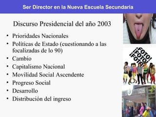 Ser Director en la Nueva Escuela Secundaria Prioridades Nacionales Políticas de Estado (cuestionando a las focalizadas de lo 90) Cambio Capitalismo Nacional Movilidad Social Ascendente Progreso Social Desarrollo Distribución del ingreso Discurso Presidencial del año 2003 