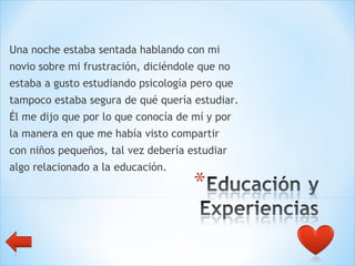 Una noche estaba sentada hablando con mi  novio sobre mi frustración, diciéndole que no  estaba a gusto estudiando psicología pero que  tampoco estaba segura de qué quería estudiar.  Él me dijo que por lo que conocía de mí y por  la manera en que me había visto compartir  con niños pequeños, tal vez debería estudiar  algo relacionado a la educación.  
