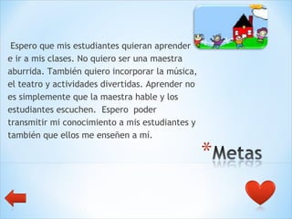 Espero que mis estudiantes quieran aprender  e ir a mis clases. No quiero ser una maestra  aburrida. También quiero incorporar la música,  el teatro y actividades divertidas. Aprender no  es simplemente que la maestra hable y los  estudiantes escuchen.  Espero  poder  transmitir mi conocimiento a mis estudiantes y  también que ellos me enseñen a mí.  