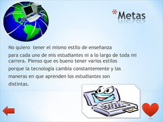 No quiero  tener el mismo estilo de enseñanza  para cada uno de mis estudiantes ni a lo largo de toda mi carrera. Pienso que es bueno tener varios estilos  porque la tecnología cambia constantemente y las  maneras en que aprenden los estudiantes son  distintas.  