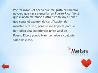 Por tal razón (el hecho que me gusta el cambio) no creo que vaya a enseñar en Puerto Rico. Yo sé que cuando me mude a otro estado voy a tener  que coger el examen de certificación de  maestro otra vez, pero no me importa porque  he tenido una experiencia única aquí en  Puerto Rico y puedo traer conmigo a cualquier salón de clase.  