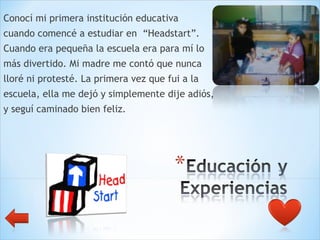 Conocí mi primera institución educativa  cuando comencé a estudiar en  “Headstart”.  Cuando era pequeña la escuela era para mí lo  más divertido. Mi madre me contó que nunca  lloré ni protesté. La primera vez que fui a la  escuela, ella me dejó y simplemente dije adiós,  y seguí caminado bien feliz.  