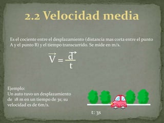 Es el cociente entre el desplazamiento (distancia mas corta entre el punto
A y el punto B) y el tiempo transcurrido. Se mide en m/s.
V = d
t
Ejemplo:
Un auto tuvo un desplazamiento
de 18 m en un tiempo de 3s; su
velocidad es de 6m/s.
t: 3s
 